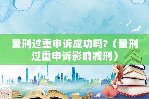 量刑過重申訴成功嗎?（量刑過重申訴影響減刑）