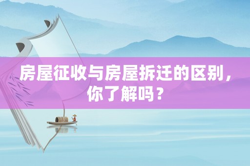 房屋征收與房屋拆遷的區別，你了解嗎？