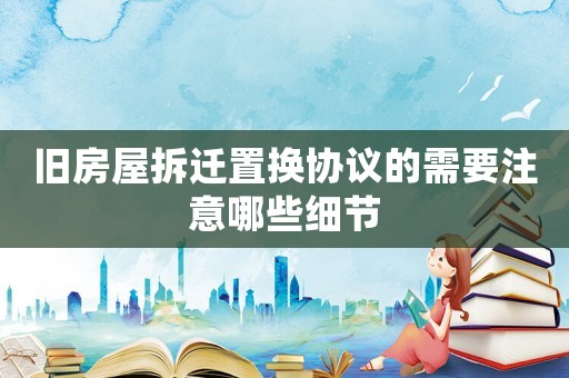 舊房屋拆遷置換協(xié)議的需要注意哪些細(xì)節(jié)