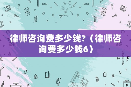 律師咨詢費多少錢?（律師咨詢費多少錢6）