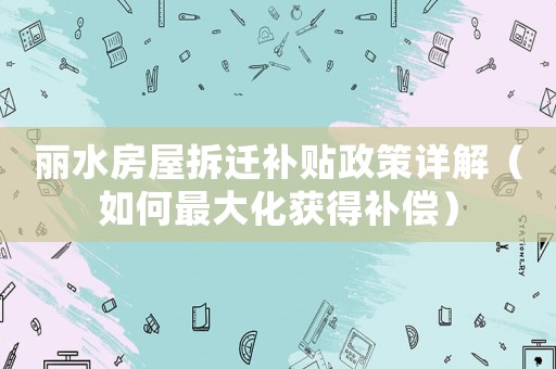 麗水房屋拆遷補(bǔ)貼政策詳解（如何最大化獲得補(bǔ)償）