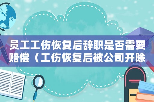 員工工傷恢復后辭職是否需要賠償（工傷恢復后被公司開除怎么辦）