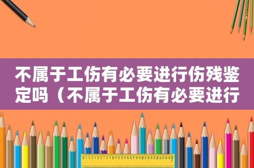不屬于工傷有必要進行傷殘鑒定嗎（不屬于工傷有必要進行傷殘鑒定嗎）