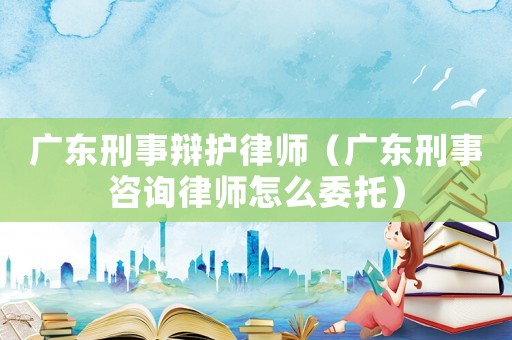 廣東刑事辯護律師（廣東刑事咨詢律師怎么委托）