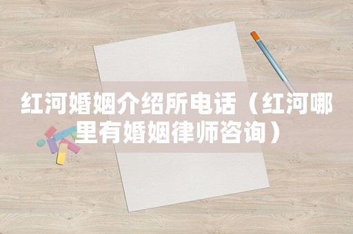 紅河婚姻介紹所電話（紅河哪里有婚姻律師咨詢）