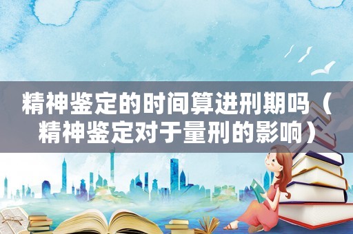 精神鑒定的時間算進刑期嗎（精神鑒定對于量刑的影響）