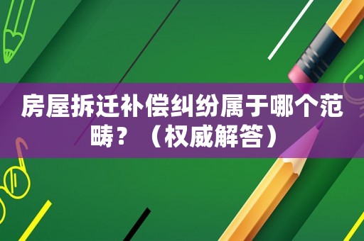 房屋拆遷補償糾紛屬于哪個范疇？（權威解答）