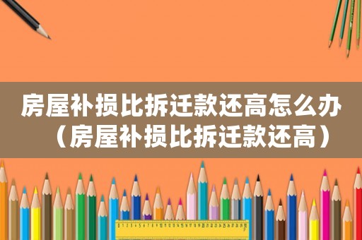 房屋補(bǔ)損比拆遷款還高怎么辦（房屋補(bǔ)損比拆遷款還高）